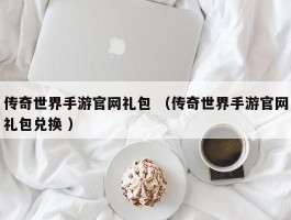 传奇世界手游官网礼包 （传奇世界手游官网礼包兑换 ）