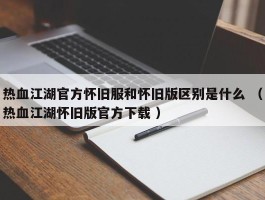 热血江湖官方怀旧服和怀旧版区别是什么 （热血江湖怀旧版官方下载 ）