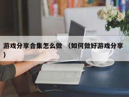 游戏分享合集怎么做 （如何做好游戏分享 ）