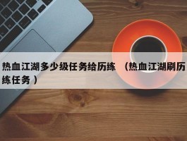 热血江湖多少级任务给历练 （热血江湖刷历练任务 ）