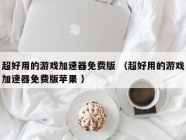 超好用的游戏加速器免费版 （超好用的游戏加速器免费版苹果 ）