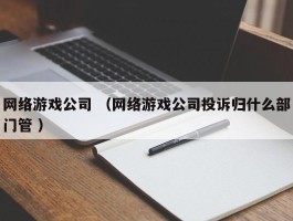 网络游戏公司 （网络游戏公司投诉归什么部门管 ）