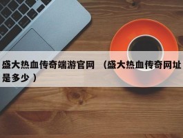 盛大热血传奇端游官网 （盛大热血传奇网址是多少 ）