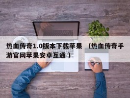 热血传奇1.0版本下载苹果 （热血传奇手游官网苹果安卓互通 ）