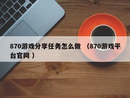 870游戏分享任务怎么做 （870游戏平台官网 ）