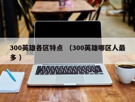 300英雄各区特点 （300英雄哪区人最多 ）