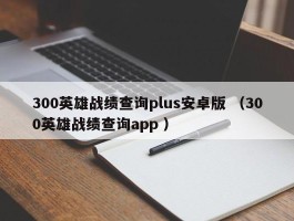 300英雄战绩查询plus安卓版 （300英雄战绩查询app ）