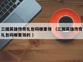 三国英雄传奇礼包码哪里领 （三国英雄传奇礼包码哪里领的 ）