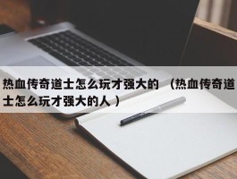 热血传奇道士怎么玩才强大的 （热血传奇道士怎么玩才强大的人 ）