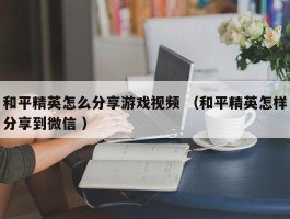 和平精英怎么分享游戏视频 （和平精英怎样分享到微信 ）