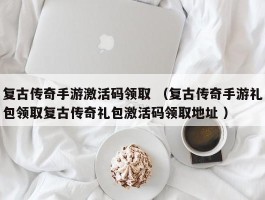 复古传奇手游激活码领取 （复古传奇手游礼包领取复古传奇礼包激活码领取地址 ）