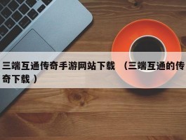 三端互通传奇手游网站下载 （三端互通的传奇下载 ）