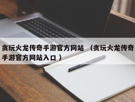 贪玩火龙传奇手游官方网站 （贪玩火龙传奇手游官方网站入口 ）