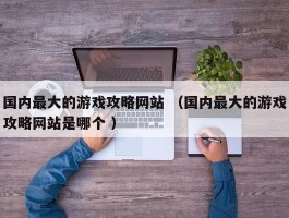 国内最大的游戏攻略网站 （国内最大的游戏攻略网站是哪个 ）