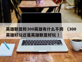 英雄联盟和300英雄有什么不同 （300英雄好玩还是英雄联盟好玩 ）