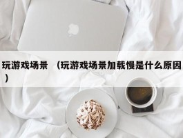 玩游戏场景 （玩游戏场景加载慢是什么原因 ）