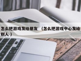 怎么把游戏发给朋友 （怎么把游戏中心发给别人 ）