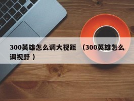 300英雄怎么调大视距 （300英雄怎么调视野 ）