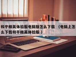 和平精英体验服电脑版怎么下载 （电脑上怎么下载和平精英体验服 ）