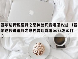 塞尔达传说荒野之息神兽瓦露塔怎么过 （塞尔达传说荒野之息神兽瓦露塔boss怎么打 ）