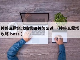 神兽瓦露塔攻略第四关怎么过 （神兽瓦露塔攻略 boss ）