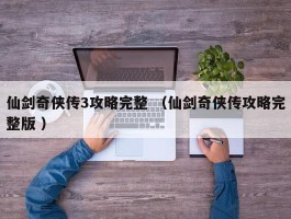 仙剑奇侠传3攻略完整 （仙剑奇侠传攻略完整版 ）