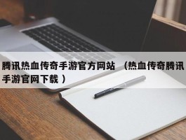 腾讯热血传奇手游官方网站 （热血传奇腾讯手游官网下载 ）