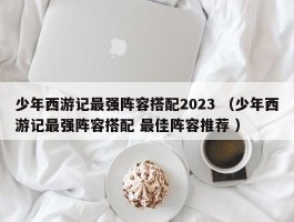 少年西游记最强阵容搭配2023 （少年西游记最强阵容搭配 最佳阵容推荐 ）