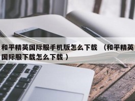 和平精英国际服手机版怎么下载 （和平精英国际服下载怎么下载 ）