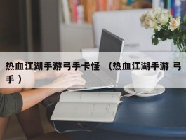 热血江湖手游弓手卡怪 （热血江湖手游 弓手 ）