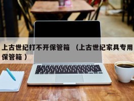 上古世纪打不开保管箱 （上古世纪家具专用保管箱 ）