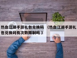 热血江湖手游礼包兑换码 （热血江湖手游礼包兑换码有次数限制吗 ）