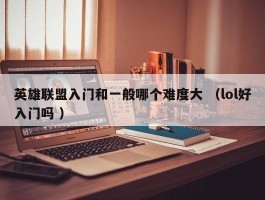 英雄联盟入门和一般哪个难度大 （lol好入门吗 ）