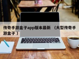 传奇手游盒子app版本最新 （大型传奇手游盒子 ）