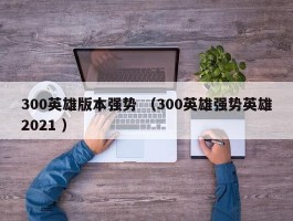 300英雄版本强势 （300英雄强势英雄2021 ）