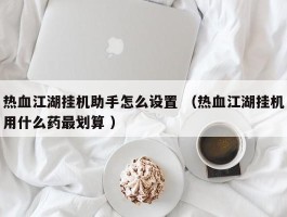 热血江湖挂机助手怎么设置 （热血江湖挂机用什么药最划算 ）