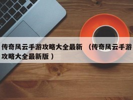 传奇风云手游攻略大全最新 （传奇风云手游攻略大全最新版 ）