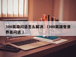 300英雄闪退怎么解决 （300英雄登录界面闪退 ）