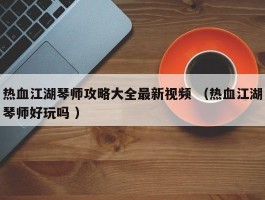 热血江湖琴师攻略大全最新视频 （热血江湖琴师好玩吗 ）