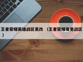 王者荣耀英雄战区更改 （王者荣耀变更战区 ）