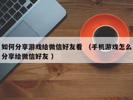 如何分享游戏给微信好友看 （手机游戏怎么分享给微信好友 ）