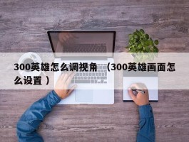 300英雄怎么调视角 （300英雄画面怎么设置 ）