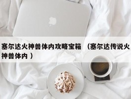 塞尔达火神兽体内攻略宝箱 （塞尔达传说火神兽体内 ）