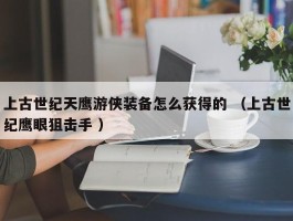 上古世纪天鹰游侠装备怎么获得的 （上古世纪鹰眼狙击手 ）