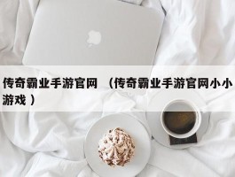 传奇霸业手游官网 （传奇霸业手游官网小小游戏 ）