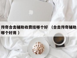 传奇合击辅助收费挂哪个好 （合击传奇辅助哪个好用 ）