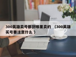 300英雄卖号都到哪里卖的 （300英雄买号要注意什么 ）