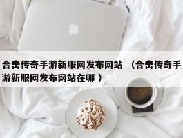 合击传奇手游新服网发布网站 （合击传奇手游新服网发布网站在哪 ）