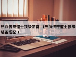 热血传奇道士顶级装备 （热血传奇道士顶级装备搭配 ）