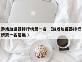 游戏加速器排行榜第一名 （游戏加速器排行榜第一名是谁 ）